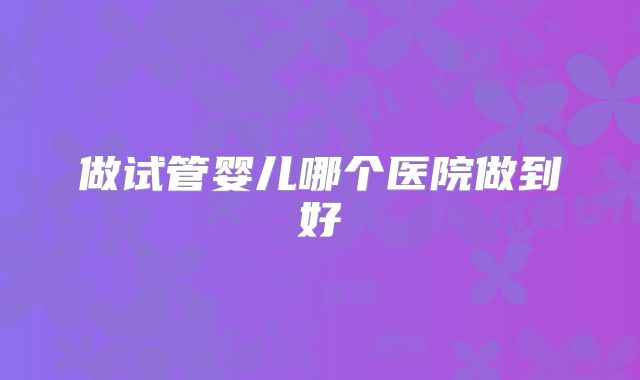 做试管婴儿哪个医院做到好