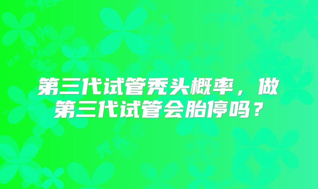 第三代试管秃头概率,做第三代试管会胎停吗?