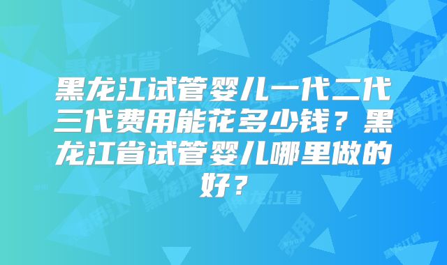 黑龙江试管婴儿一代二代三代费用能花多少钱?黑龙江省试管婴儿哪里做的好?