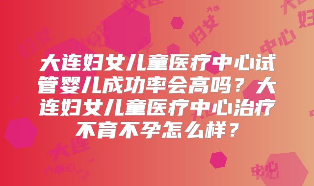 大连妇女儿童医疗中心试管婴儿成功率会高吗?大连妇女儿童医疗中心治疗不育不孕怎么样?
