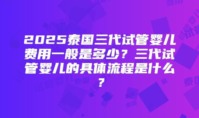 2025泰国三代试管婴儿费用一般是多少?三代试管婴儿的具体流程是什么?