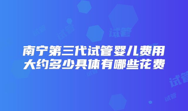 南宁第三代试管婴儿费用大约多少具体有哪些花费