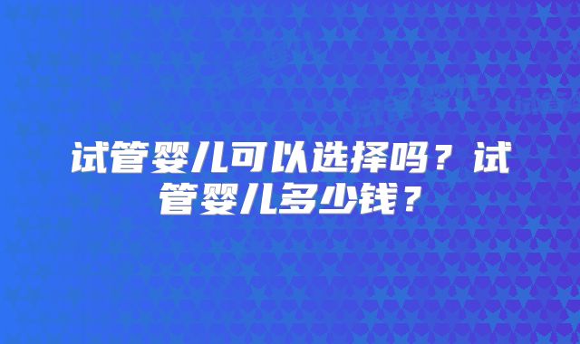 试管婴儿可以选择吗?试管婴儿多少钱?
