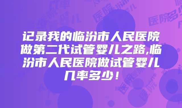 记录我的临汾市人民医院做第二代试管婴儿之路,临汾市人民医院做试管婴儿几率多少！