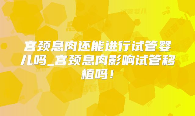 宫颈息肉还能进行试管婴儿吗_宫颈息肉影响试管移植吗！