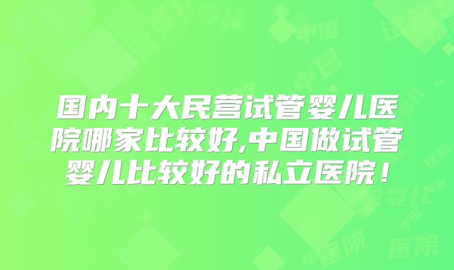 国内十大民营试管婴儿医院哪家比较好,中国做试管婴儿比较好的私立医院!