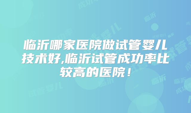 临沂哪家医院做试管婴儿技术好,临沂试管成功率比较高的医院!