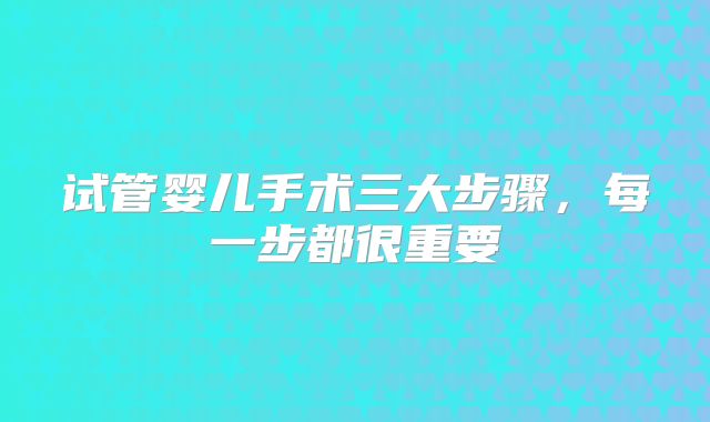 试管婴儿手术三大步骤，每一步都很重要