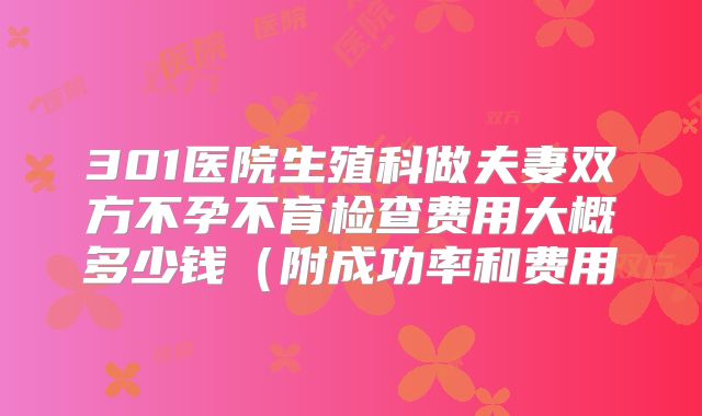 301医院生殖科做夫妻双方不孕不育检查费用大概多少钱(附成功率和费用