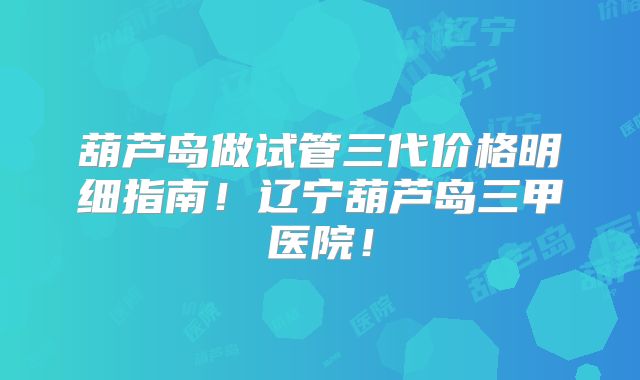 葫芦岛做试管三代价格明细指南！辽宁葫芦岛三甲医院！
