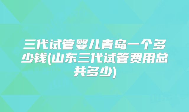 三代试管婴儿青岛一个多少钱(山东三代试管费用总共多少)