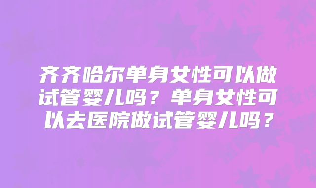 齐齐哈尔单身女性可以做试管婴儿吗？单身女性可以去医院做试管婴儿吗？