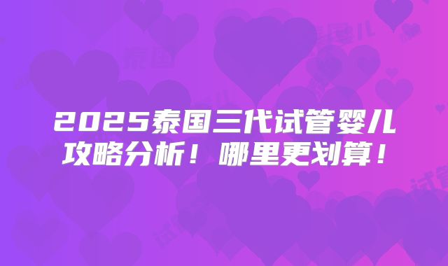 2025泰国三代试管婴儿攻略分析！哪里更划算！