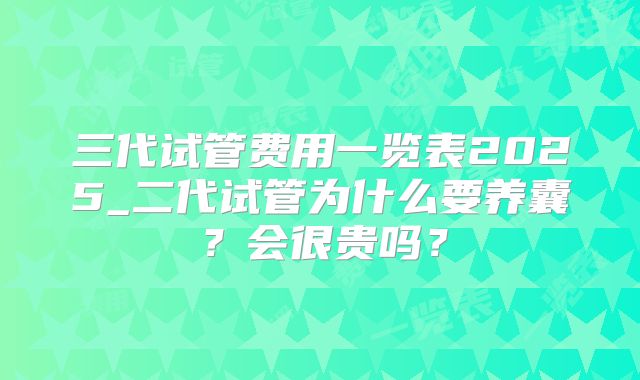 三代试管费用一览表2025_二代试管为什么要养囊?会很贵吗?
