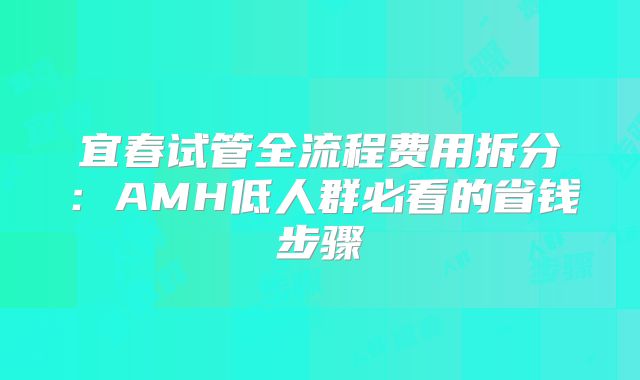 宜春试管全流程费用拆分：AMH低人群必看的省钱步骤
