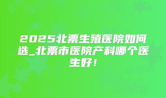 2025北票生殖医院如何选_北票市医院产科哪个医生好!