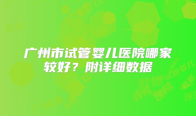 广州市试管婴儿医院哪家较好？附详细数据