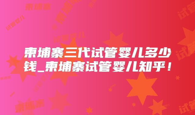 柬埔寨三代试管婴儿多少钱_柬埔寨试管婴儿知乎！