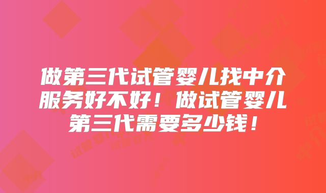 做第三代试管婴儿找中介服务好不好!做试管婴儿第三代需要多少钱!