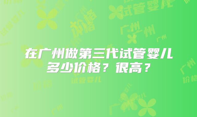 在广州做第三代试管婴儿多少价格？很高？