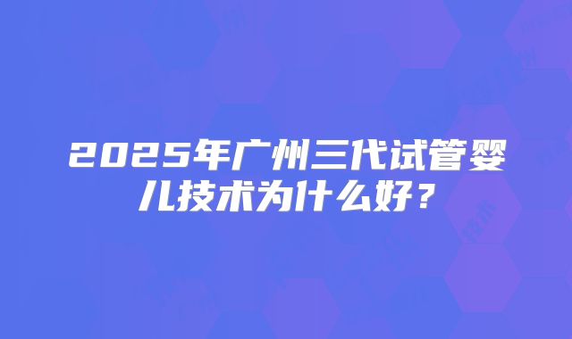 2025年广州三代试管婴儿技术为什么好?