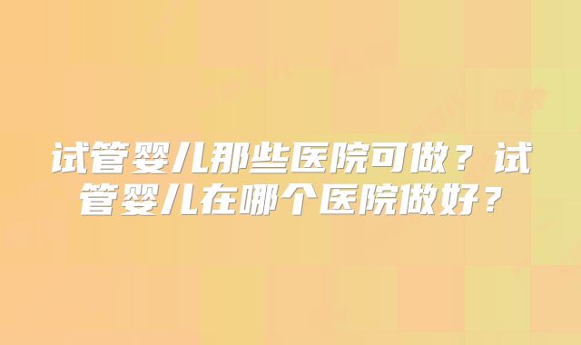 试管婴儿那些医院可做?试管婴儿在哪个医院做好?