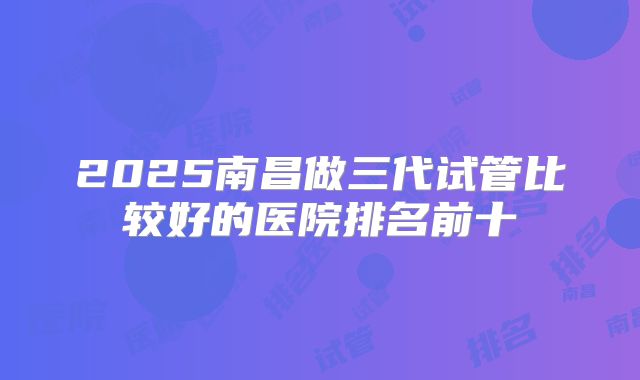 2025南昌做三代试管比较好的医院排名前十