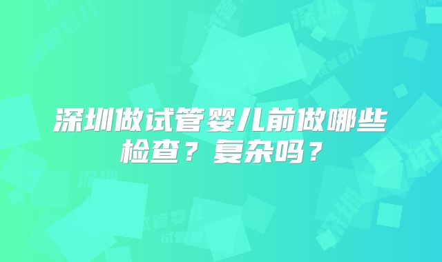 深圳做试管婴儿前做哪些检查?复杂吗?
