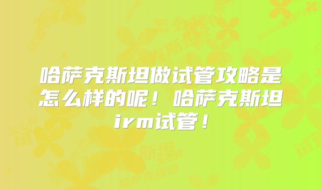 哈萨克斯坦做试管攻略是怎么样的呢！哈萨克斯坦irm试管！