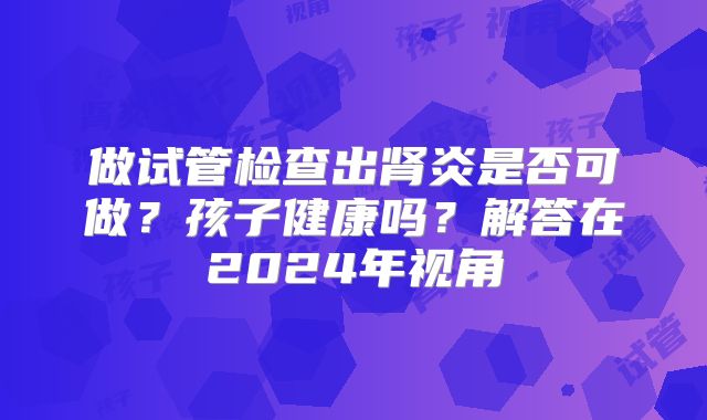 做试管检查出肾炎是否可做？孩子健康吗？解答在2024年视角