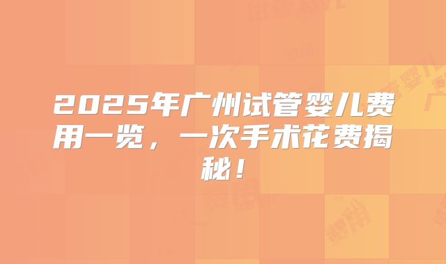 2025年广州试管婴儿费用一览,一次手术花费揭秘!