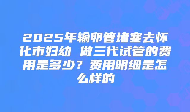 2025年输卵管堵塞去怀化市妇幼 做三代试管的费用是多少？费用明细是怎么样的
