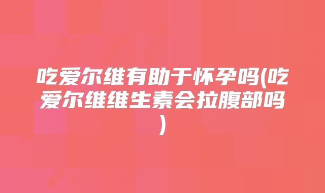吃爱尔维有助于怀孕吗(吃爱尔维维生素会拉腹部吗)