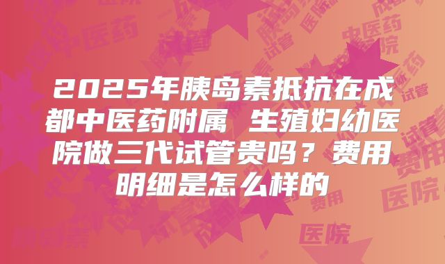 2025年胰岛素抵抗在成都中医药附属 生殖妇幼医院做三代试管贵吗？费用明细是怎么样的