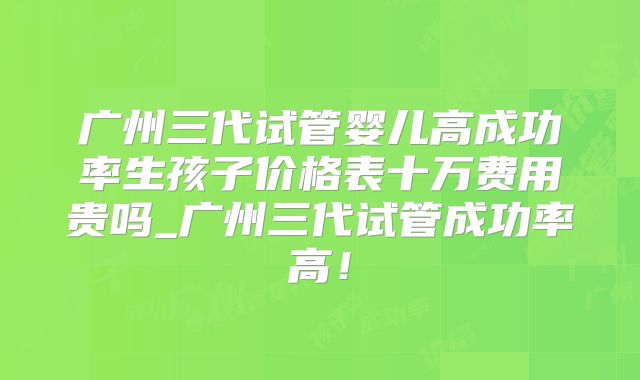 广州三代试管婴儿高成功率生孩子价格表十万费用贵吗_广州三代试管成功率高!