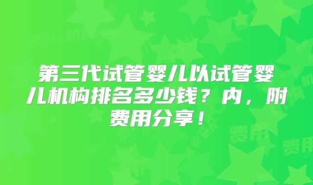 第三代试管婴儿以试管婴儿机构排名多少钱？内，附费用分享！