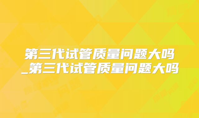 第三代试管质量问题大吗_第三代试管质量问题大吗