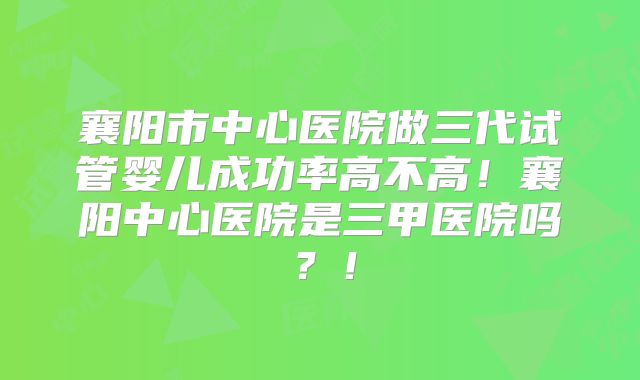 襄阳市中心医院做三代试管婴儿成功率高不高！襄阳中心医院是三甲医院吗？！