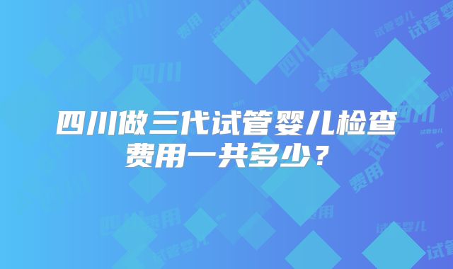 四川做三代试管婴儿检查费用一共多少？