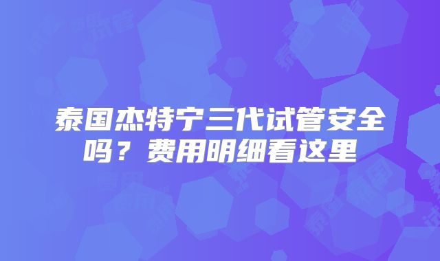 泰国杰特宁三代试管安全吗？费用明细看这里