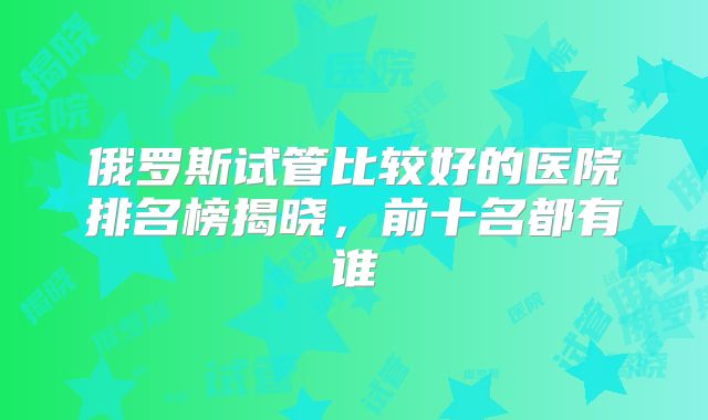 俄罗斯试管比较好的医院排名榜揭晓，前十名都有谁