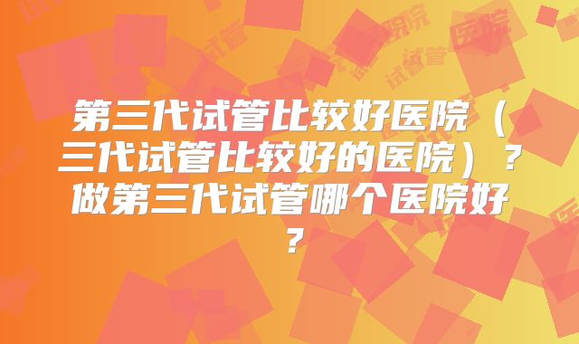 第三代试管比较好医院(三代试管比较好的医院)?做第三代试管哪个医院好?