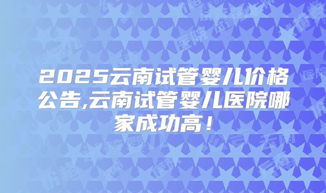 2025云南试管婴儿价格公告,云南试管婴儿医院哪家成功高！