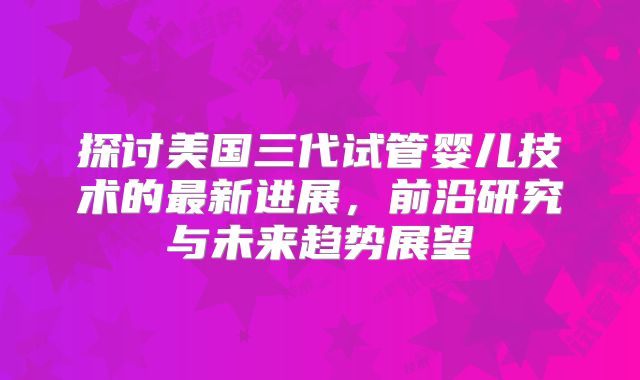 探讨美国三代试管婴儿技术的最新进展，前沿研究与未来趋势展望