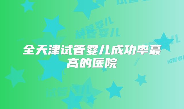 全天津试管婴儿成功率蕞高的医院