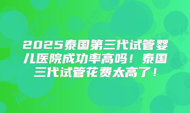 2025泰国第三代试管婴儿医院成功率高吗！泰国三代试管花费太高了！