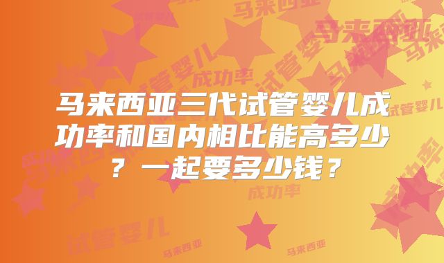马来西亚三代试管婴儿成功率和国内相比能高多少？一起要多少钱？