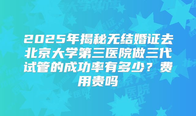 2025年揭秘无结婚证去北京大学第三医院做三代试管的成功率有多少？费用贵吗
