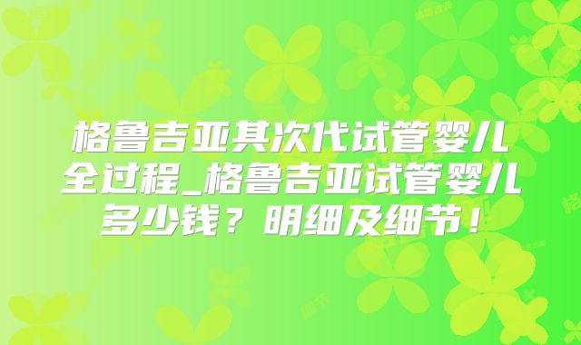 格鲁吉亚其次代试管婴儿全过程_格鲁吉亚试管婴儿多少钱？明细及细节！