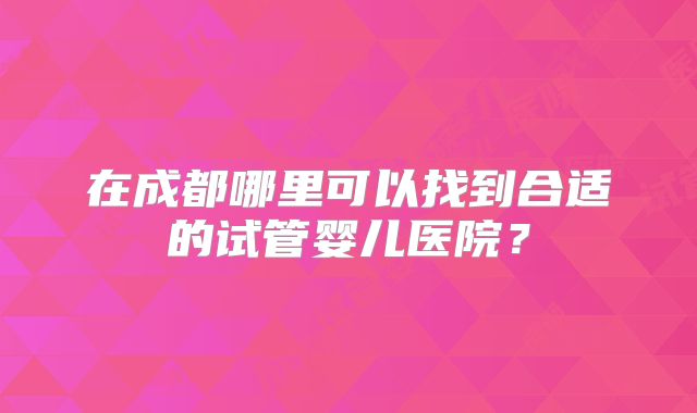 在成都哪里可以找到合适的试管婴儿医院？
